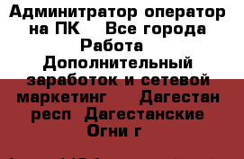 Админитратор-оператор на ПК  - Все города Работа » Дополнительный заработок и сетевой маркетинг   . Дагестан респ.,Дагестанские Огни г.